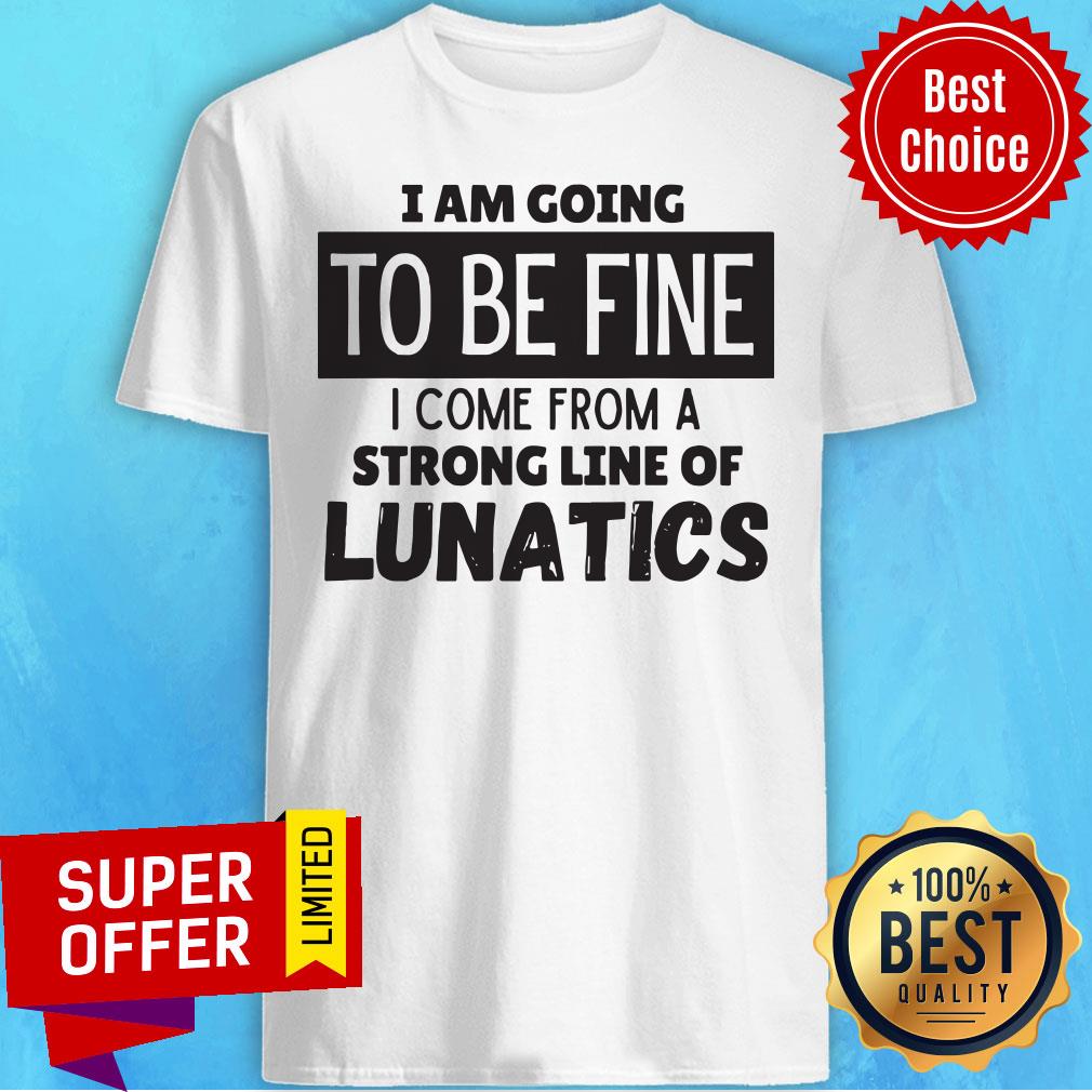 I Am Going To Be Fine I Come From A Strong Line Of Lunatics Shirt