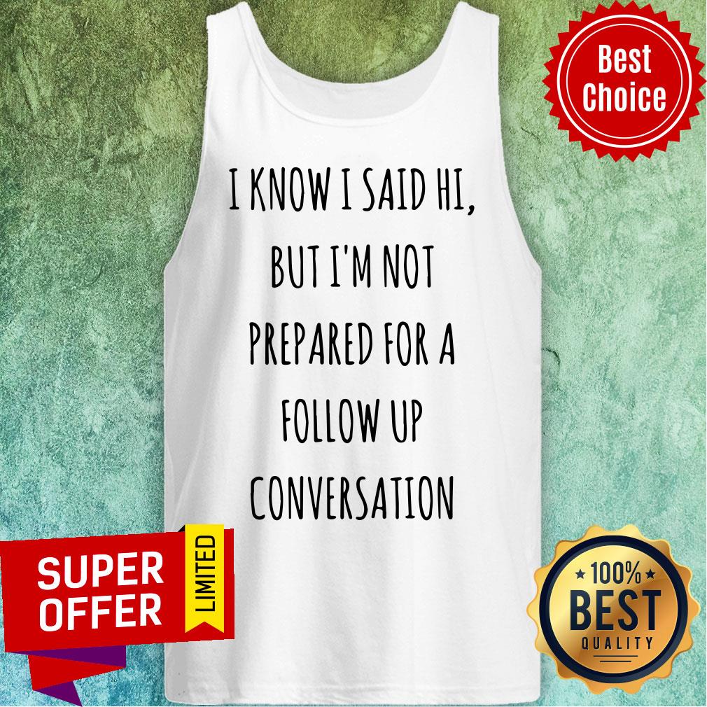 Know I Said Hi But I'm Not Prepared For A Follow Up Shirt