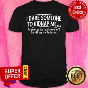 Good I Dare Someone To Kidnap Me As Soon As The Meds Wear Off They'll Pay Me To leave Shirt