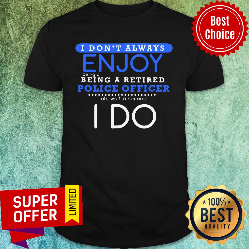 nice-i-dont-always-enjoy-being-a-being-a-retired-police-officer-ph-wait-a-second-i-do-shirt.jpg