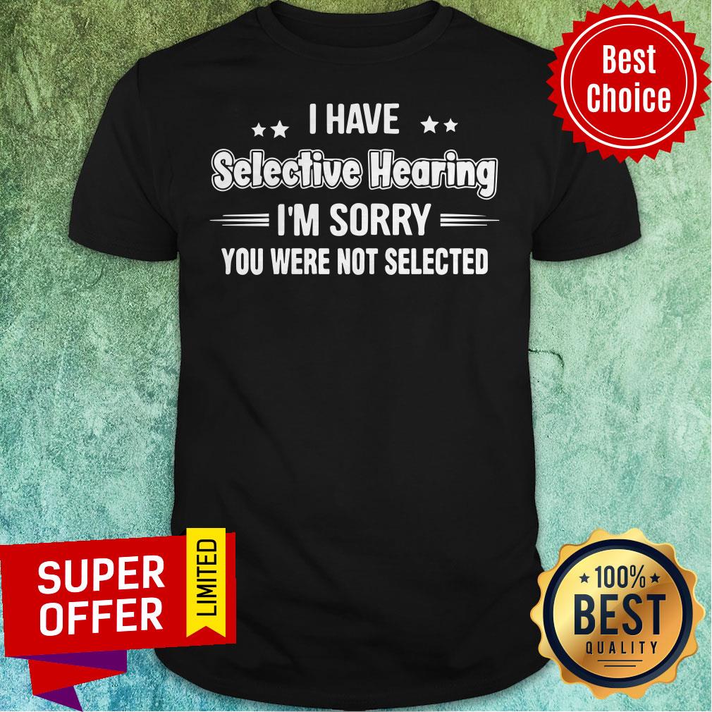 Nice I Have Selective Hearing I’m Sorry You Were Not Selected Shirt