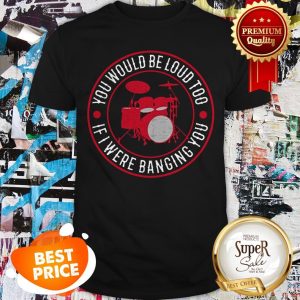 Drummer You Would Be Loud Too If I Were Banging You Shirt
