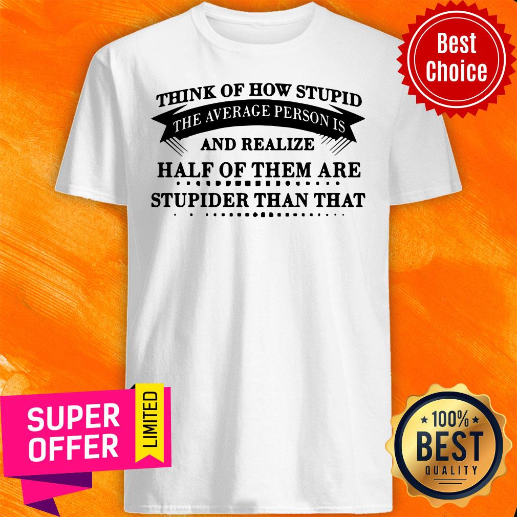 think-of-how-stupid-the-average-person-is-and-realize-half-of-them-are-stupider-shirt.jpg
