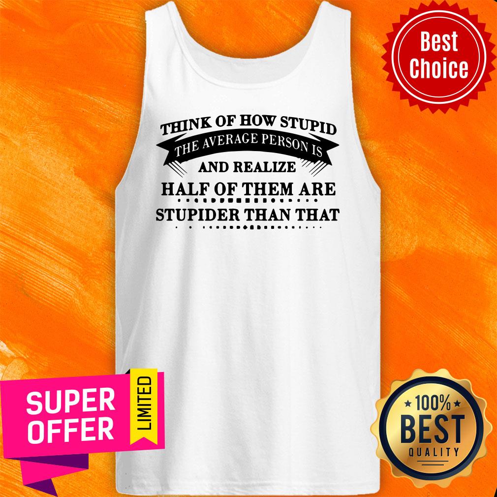 think-of-how-stupid-the-average-person-is-and-realize-half-of-them-are-stupidtank-top.jpg