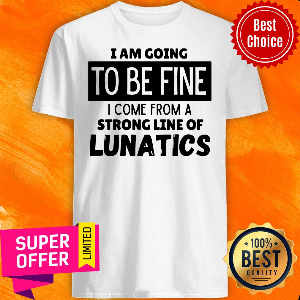 Top I Am Going To Be Fine I Come From A Strong Line Of Lunatics Shirt