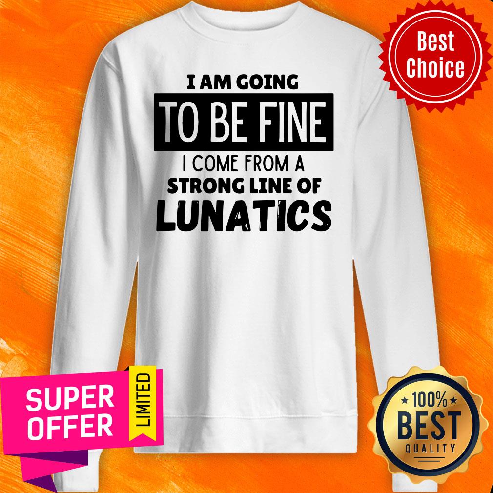 Top I Am Going To Be Fine I Come From A Strong Line Of Lunatics Shirt