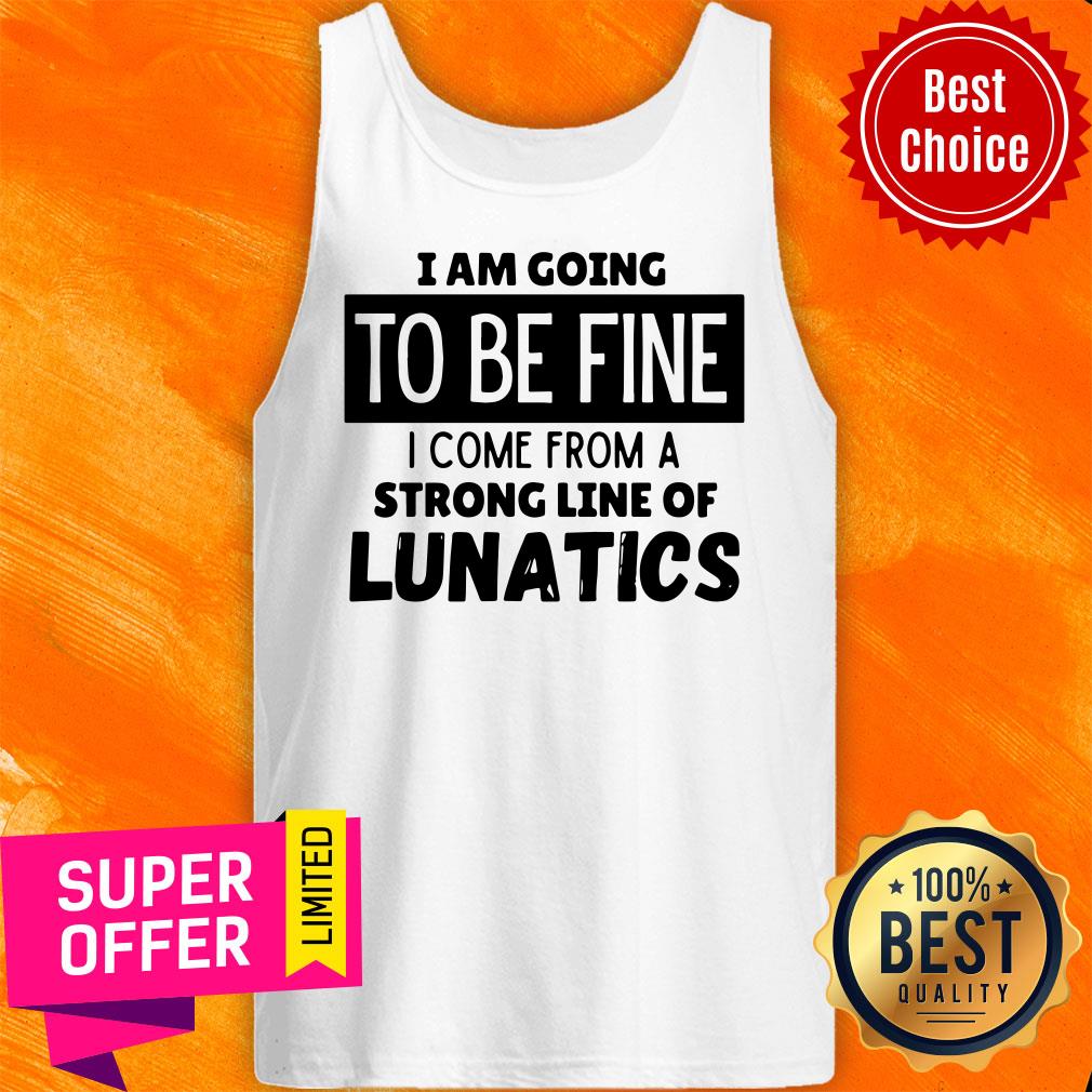 Top I Am Going To Be Fine I Come From A Strong Line Of Lunatics Shirt