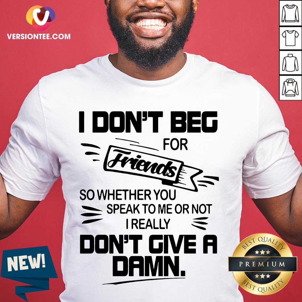 i-dont-beg-for-friends-friends-so-whether-you-speak-to-me-or-not-i-really-dont-gshirt.jpg