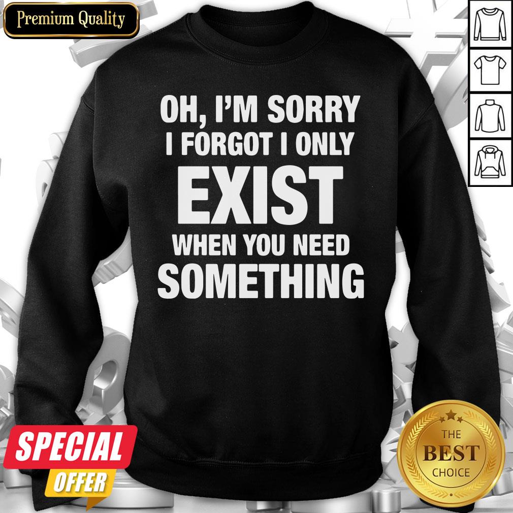 Nice Oh I’m Sorry I Forgot I Only Exist When You Need Something Shirt